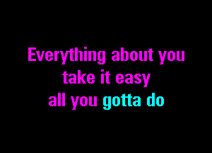 Everyihing about you

take it easy
all you gotta do