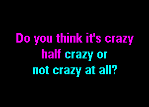Do you think it's crazy

half crazy or
not crazy at all?