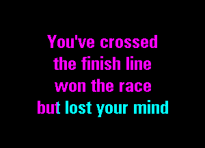 You've crossed
the finish line

won the race
but lost your mind