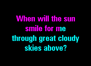 When will the sun
smile for me

through great cloudy
skies above?