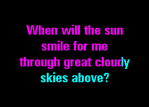 When will the sun
smile for me

through great cloudy
skies above?