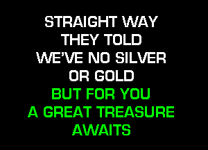 STRAIGHT WAY
THEY TOLD
WE'VE N0 SILVER
0R GOLD
BUT FOR YOU
A GREAT TREASURE
AWAITS