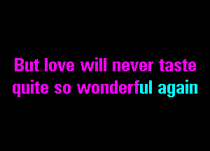 But love will never taste

quite so wonderful again