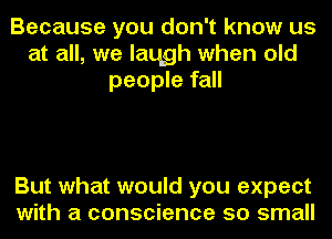 Because you don't know us
at all, we laqgh when old
people fall

But what would you expect
with a conscience so small