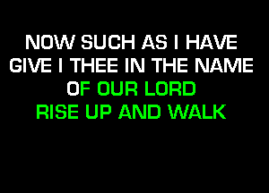 NOW SUCH AS I HAVE
GIVE I THEE IN THE NAME
OF OUR LORD
RISE UP AND WALK