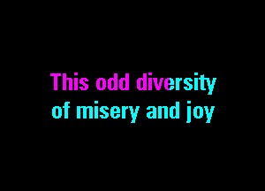 This odd diversity

of misery and joy