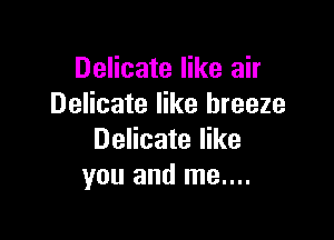 Delicate like air
Delicate like breeze

Delicate like
you and me....