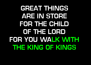 GREAT THINGS
ARE IN STORE
FOR THE CHILD
OF THE LORD
FOR YOU WALK WITH
THE KING OF KINGS