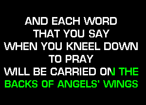 AND EACH WORD
THAT YOU SAY
WHEN YOU KNEEL DOWN
TO PRAY

WILL BE CARRIED ON THE
BACKS 0F ANGELS' VUINGS