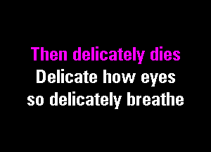 Then delicately dies

Delicate how eyes
so delicately breathe