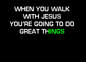 1WHEN YOU WALK
WITH JESUS
YOU'RE GOING TO DO

GREAT THINGS