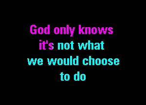 God only knows
it's not what

we would choose
to do