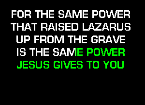 FOR THE SAME POWER
THAT RAISED LAZARUS
UP FROM THE GRAVE
IS THE SAME POWER
JESUS GIVES TO YOU