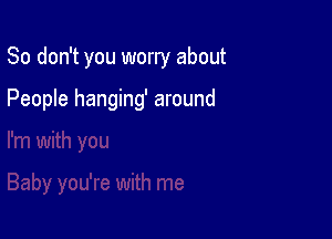 So don't you worry about

People hanging' around