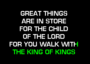 GREAT THINGS
ARE IN STORE
FOR THE CHILD
OF THE LORD
FOR YOU WALK WITH
THE KING OF KINGS