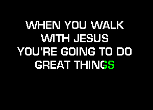 WHEN YOU WALK
WITH JESUS
YOU'RE GOING TO DO

GREAT THINGS