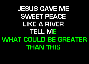 JESUS GAVE ME
SWEET PEACE
LIKE A RIVER
TELL ME
WHAT COULD BE GREATER
THAN THIS