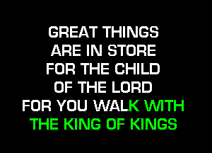 GREAT THINGS
ARE IN STORE
FOR THE CHILD
OF THE LORD
FOR YOU WALK WITH
THE KING OF KINGS