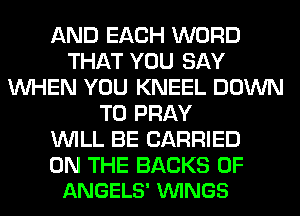 AND EACH WORD
THAT YOU SAY
WHEN YOU KNEEL DOWN
TO PRAY
WILL BE CARRIED

ON THE BACKS 0F
ANGELS' VUINGS
