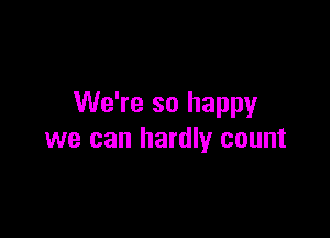 We're so happy

we can hardly count