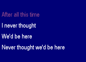 I never thought
We'd be here

Never thought we'd be here