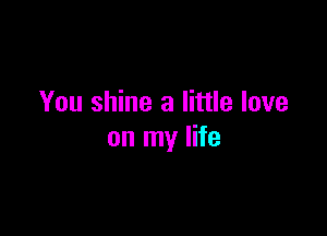 You shine a little love

on my life
