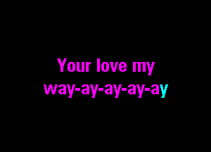 Your love my

way-ay-ay-ay-ay