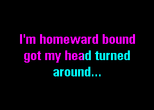 I'm homeward hound

got my head turned
around...
