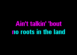 Ain't talkin' 'bout

no roots in the land