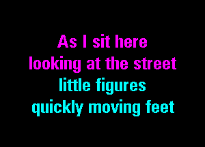 As I sit here
looking at the street

little figures
quickly moving feet
