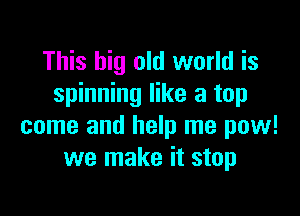 This big old world is
spinning like a top

come and help me pow!
we make it stop