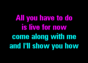All you have to do
is live for now

come along with me
and I'll show you how