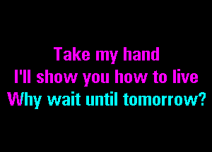 Take my hand

I'll show you how to live
Why wait until tomorrow?