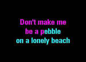 Don't make me

be a pebble
on a lonely beach