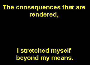 The consequences that are
rendered,

l stretched myself
beyond my means.