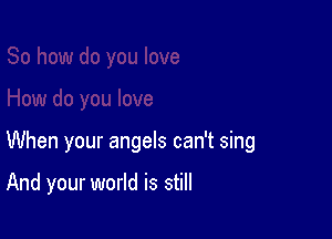 When your angels can't sing

And your world is still