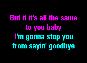 But if it's all the same
to you baby

I'm gonna stop you
from sayin' goodbye