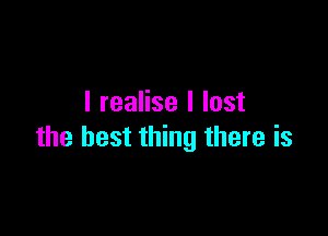 I realise I lost

the best thing there is