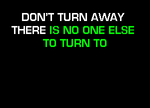 DON'T TURN AWAY
THERE IS NO ONE ELSE
T0 TURN T0