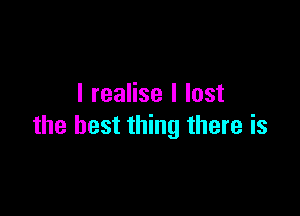 I realise I lost

the best thing there is
