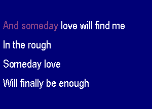 love will find me
In the rough

Someday love

Will finally be enough