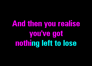 And then you realise

you've got
nothing left to lose