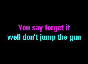 You say forget it

well don't jump the gun