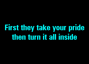 First they take your pride

then turn it all inside