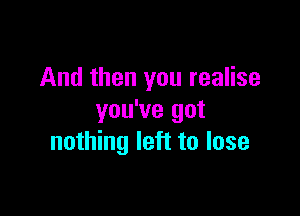 And then you realise

you've got
nothing left to lose