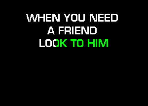 WHEN YOU NEED
A FRIEND
LOOK TO HIM