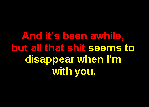 And it's been awhile,
but all that shit seems to

disappear when I'm
with you.