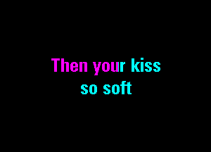 Then your kiss

so soft