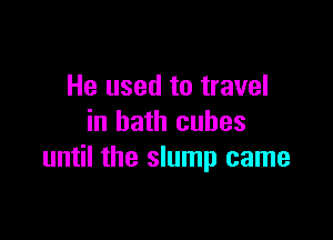 He used to travel

in bath cubes
until the slump came