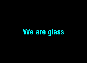 We are glass